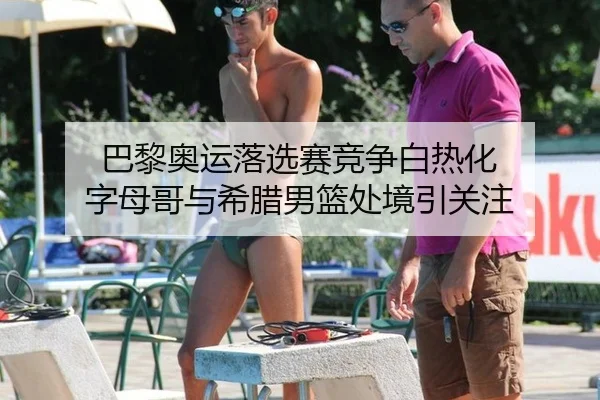 巴黎奥运落选赛竞争白热化 字母哥与希腊男篮处境引关注